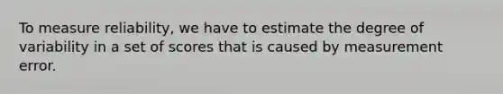 To measure reliability, we have to estimate the degree of variability in a set of scores that is caused by measurement error.