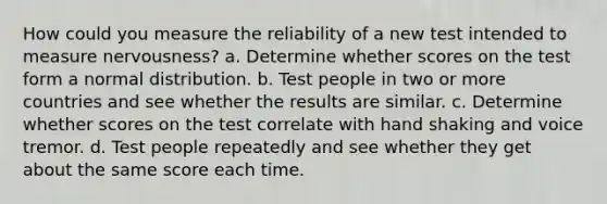 How could you measure the reliability of a new test intended to measure nervousness? a. Determine whether scores on the test form a normal distribution. b. Test people in two or more countries and see whether the results are similar. c. Determine whether scores on the test correlate with hand shaking and voice tremor. d. Test people repeatedly and see whether they get about the same score each time.