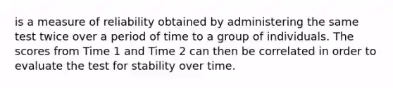 is a measure of reliability obtained by administering the same test twice over a period of time to a group of individuals. The scores from Time 1 and Time 2 can then be correlated in order to evaluate the test for stability over time.