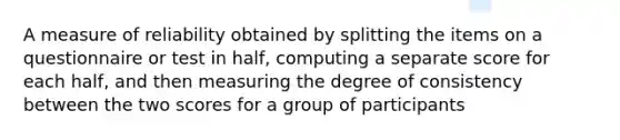 A measure of reliability obtained by splitting the items on a questionnaire or test in half, computing a separate score for each half, and then measuring the degree of consistency between the two scores for a group of participants