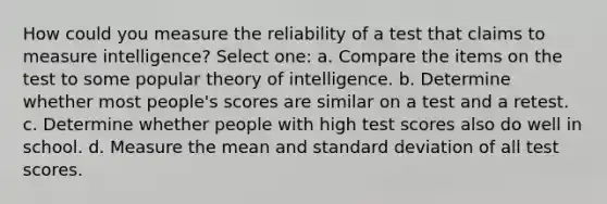 How could you measure the reliability of a test that claims to measure intelligence? Select one: a. Compare the items on the test to some popular theory of intelligence. b. Determine whether most people's scores are similar on a test and a retest. c. Determine whether people with high test scores also do well in school. d. Measure the mean and standard deviation of all test scores.