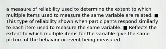 a measure of reliability used to determine the extent to which multiple items used to measure the same variable are related. ■ This type of reliability shown when participants respond similarly to each item used to measure the same variable. ■ Reflects the extent to which multiple items for the variable give the same picture of the behavior or event being measured.