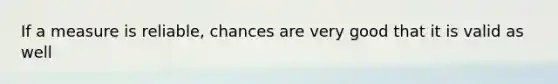 If a measure is reliable, chances are very good that it is valid as well