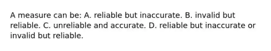 A measure can be: A. reliable but inaccurate. B. invalid but reliable. C. unreliable and accurate. D. reliable but inaccurate or invalid but reliable.