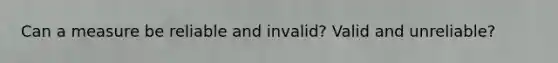 Can a measure be reliable and invalid? Valid and unreliable?