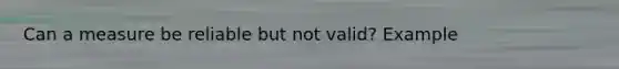 Can a measure be reliable but not valid? Example