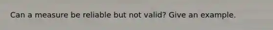 Can a measure be reliable but not valid? Give an example.