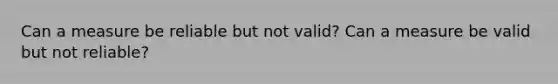 Can a measure be reliable but not valid? Can a measure be valid but not reliable?