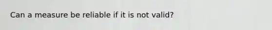 Can a measure be reliable if it is not valid?