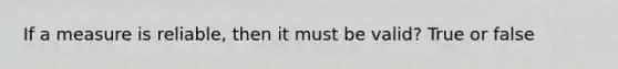 If a measure is reliable, then it must be valid? True or false