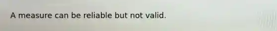 A measure can be reliable but not valid.