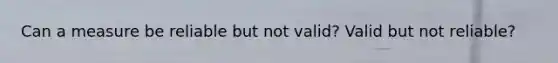 Can a measure be reliable but not valid? Valid but not reliable?