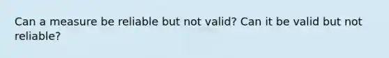 Can a measure be reliable but not valid? Can it be valid but not reliable?