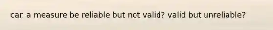 can a measure be reliable but not valid? valid but unreliable?