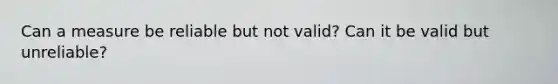 Can a measure be reliable but not valid? Can it be valid but unreliable?