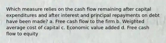 Which measure relies on the cash flow remaining after capital expenditures and after interest and principal repayments on debt have been made? a. Free cash flow to the firm b. Weighted average cost of capital c. Economic value added d. Free cash flow to equity