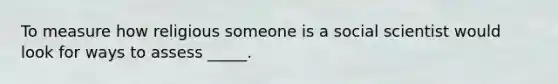 To measure how religious someone is a social scientist would look for ways to assess _____.