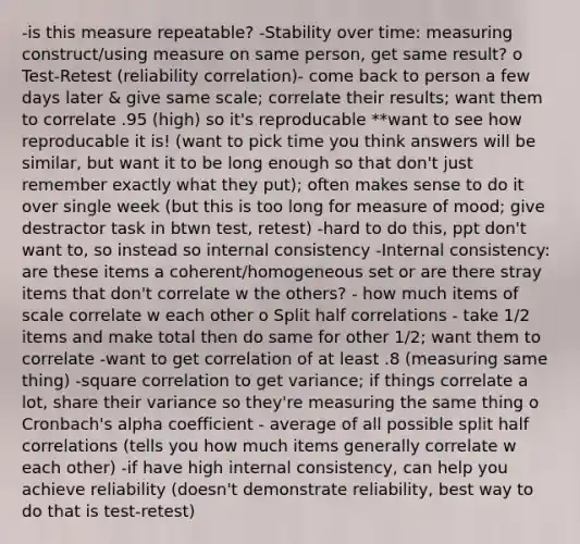 -is this measure repeatable? -Stability over time: measuring construct/using measure on same person, get same result? o Test-Retest (reliability correlation)- come back to person a few days later & give same scale; correlate their results; want them to correlate .95 (high) so it's reproducable **want to see how reproducable it is! (want to pick time you think answers will be similar, but want it to be long enough so that don't just remember exactly what they put); often makes sense to do it over single week (but this is too long for measure of mood; give destractor task in btwn test, retest) -hard to do this, ppt don't want to, so instead so internal consistency -Internal consistency: are these items a coherent/homogeneous set or are there stray items that don't correlate w the others? - how much items of scale correlate w each other o Split half correlations - take 1/2 items and make total then do same for other 1/2; want them to correlate -want to get correlation of at least .8 (measuring same thing) -square correlation to get variance; if things correlate a lot, share their variance so they're measuring the same thing o Cronbach's alpha coefficient - average of all possible split half correlations (tells you how much items generally correlate w each other) -if have high internal consistency, can help you achieve reliability (doesn't demonstrate reliability, best way to do that is test-retest)