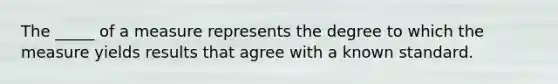 The _____ of a measure represents the degree to which the measure yields results that agree with a known standard.