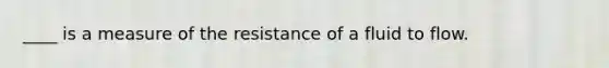 ____ is a measure of the resistance of a fluid to flow.