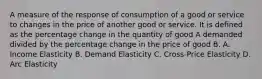 A measure of the response of consumption of a good or service to changes in the price of another good or service. It is defined as the percentage change in the quantity of good A demanded divided by the percentage change in the price of good B. A. Income Elasticity B. Demand Elasticity C. Cross-Price Elasticity D. Arc Elasticity