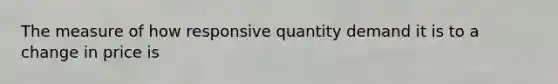 The measure of how responsive quantity demand it is to a change in price is