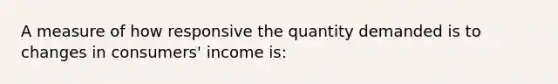 A measure of how responsive the quantity demanded is to changes in consumers' income is: