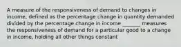 A measure of the responsiveness of demand to changes in income, defined as the percentage change in quantity demanded divided by the percentage change in income _______ measures the responsiveness of demand for a particular good to a change in income, holding all other things constant