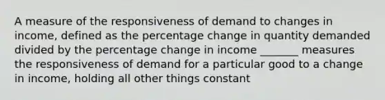 A measure of the responsiveness of demand to changes in income, defined as the percentage change in quantity demanded divided by the percentage change in income _______ measures the responsiveness of demand for a particular good to a change in income, holding all other things constant