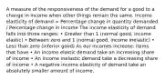 A measure of the responsiveness of the demand for a good to a change in income when other things remain the same. Income elasticity of demand = Percentage change in quantity demanded / Percentage change in income The income elasticity of demand falls into three ranges: • Greater than 1 (normal good, income elastic) • Between zero and 1 (normal good, income inelastic) • Less than zero (inferior good) As our incomes increase: items that have • An income elastic demand take an increasing share of income • An income inelastic demand take a decreasing share of income • A negative income elasticity of demand take an absolutely smaller amount of income.