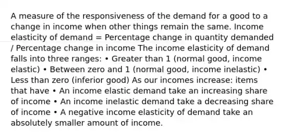 A measure of the responsiveness of the demand for a good to a change in income when other things remain the same. Income elasticity of demand = Percentage change in quantity demanded / Percentage change in income The income elasticity of demand falls into three ranges: • Greater than 1 (normal good, income elastic) • Between zero and 1 (normal good, income inelastic) • Less than zero (inferior good) As our incomes increase: items that have • An income elastic demand take an increasing share of income • An income inelastic demand take a decreasing share of income • A negative income elasticity of demand take an absolutely smaller amount of income.