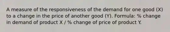 A measure of the responsiveness of the demand for one good (X) to a change in the price of another good (Y). Formula: % change in demand of product X / % change of price of product Y.