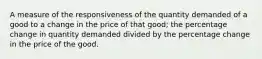 A measure of the responsiveness of the quantity demanded of a good to a change in the price of that good; the percentage change in quantity demanded divided by the percentage change in the price of the good.