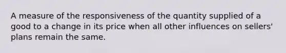 A measure of the responsiveness of the quantity supplied of a good to a change in its price when all other influences on sellers' plans remain the same.