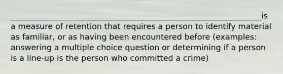 _______________________________________________________________is a measure of retention that requires a person to identify material as familiar, or as having been encountered before (examples: answering a multiple choice question or determining if a person is a line-up is the person who committed a crime)