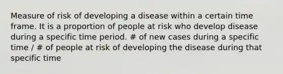 Measure of risk of developing a disease within a certain time frame. It is a proportion of people at risk who develop disease during a specific time period. # of new cases during a specific time / # of people at risk of developing the disease during that specific time