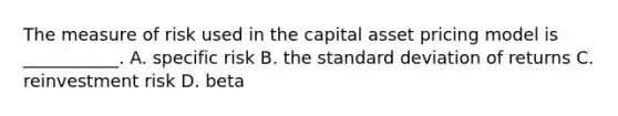 The measure of risk used in the capital asset pricing model is ___________. A. specific risk B. the standard deviation of returns C. reinvestment risk D. beta