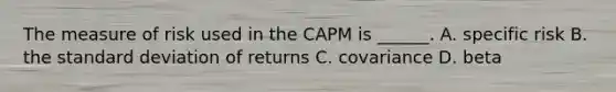 The measure of risk used in the CAPM is ______. A. specific risk B. the standard deviation of returns C. covariance D. beta