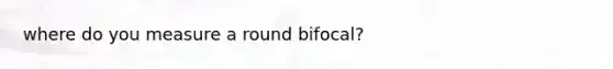 where do you measure a round bifocal?