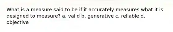 What is a measure said to be if it accurately measures what it is designed to measure? a. valid b. generative c. reliable d. objective