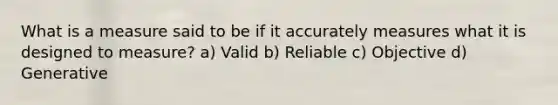 What is a measure said to be if it accurately measures what it is designed to measure? a) Valid b) Reliable c) Objective d) Generative