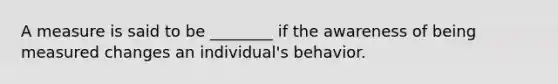 A measure is said to be ________ if the awareness of being measured changes an individual's behavior.