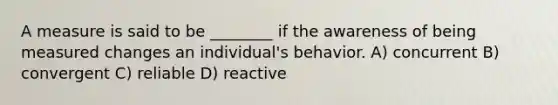 A measure is said to be ________ if the awareness of being measured changes an individual's behavior. A) concurrent B) convergent C) reliable D) reactive