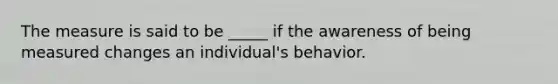 The measure is said to be _____ if the awareness of being measured changes an individual's behavior.