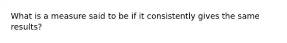 What is a measure said to be if it consistently gives the same results?