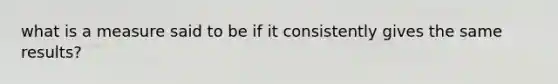 what is a measure said to be if it consistently gives the same results?