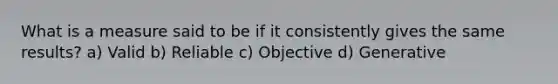 What is a measure said to be if it consistently gives the same results? a) Valid b) Reliable c) Objective d) Generative