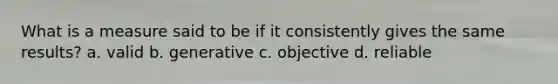 What is a measure said to be if it consistently gives the same results? a. valid b. generative c. objective d. reliable