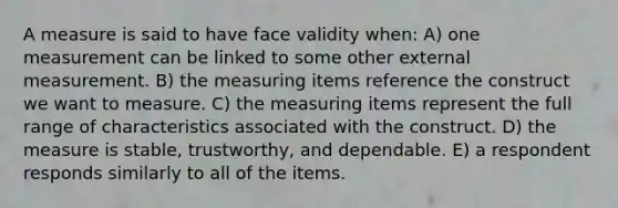 A measure is said to have face validity when: A) one measurement can be linked to some other external measurement. B) the measuring items reference the construct we want to measure. C) the measuring items represent the full range of characteristics associated with the construct. D) the measure is stable, trustworthy, and dependable. E) a respondent responds similarly to all of the items.