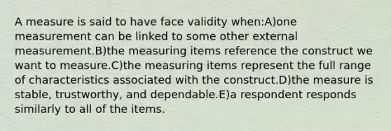 A measure is said to have face validity when:A)one measurement can be linked to some other external measurement.B)the measuring items reference the construct we want to measure.C)the measuring items represent the full range of characteristics associated with the construct.D)the measure is stable, trustworthy, and dependable.E)a respondent responds similarly to all of the items.